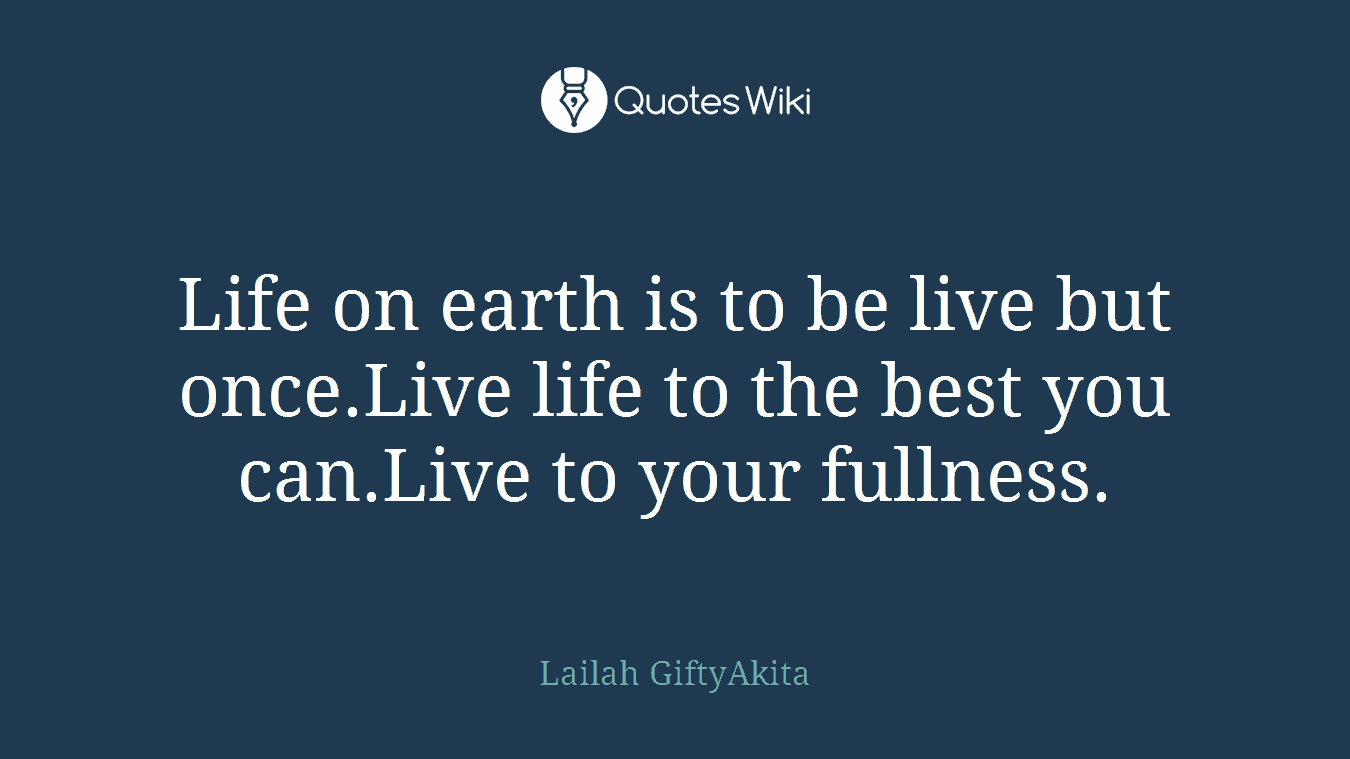 Life on earth is to be live but once.Live life to the best you can.Live to your fullness.