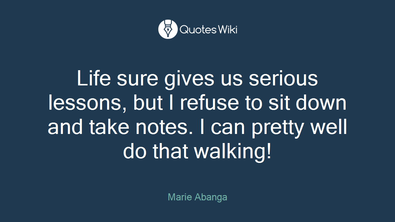 Life sure gives us serious lessons, but I refuse to sit down and take notes. I can pretty well do that walking!