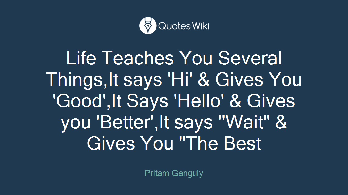 Life Teaches You Several Things,It says 'Hi' & Gives You 'Good',It Says 'Hello' & Gives you 'Better',It says ''Wait" & Gives You "The Best