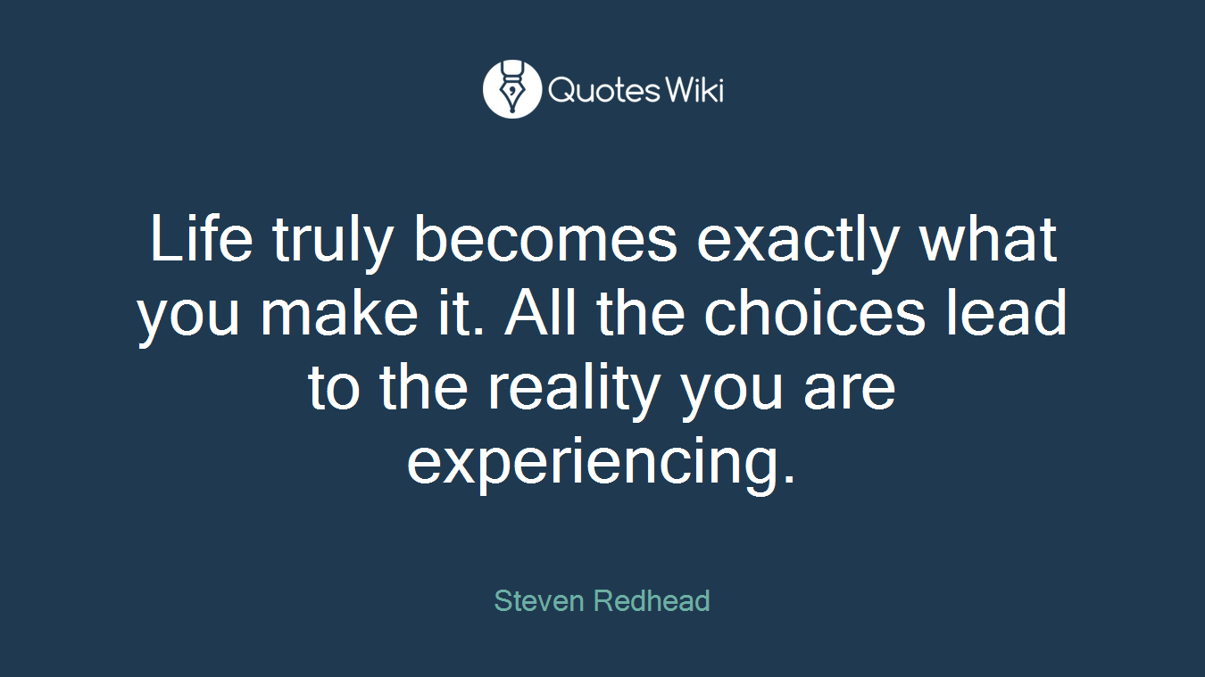 Life truly becomes exactly what you make it. All the choices lead to the reality you are experiencing.