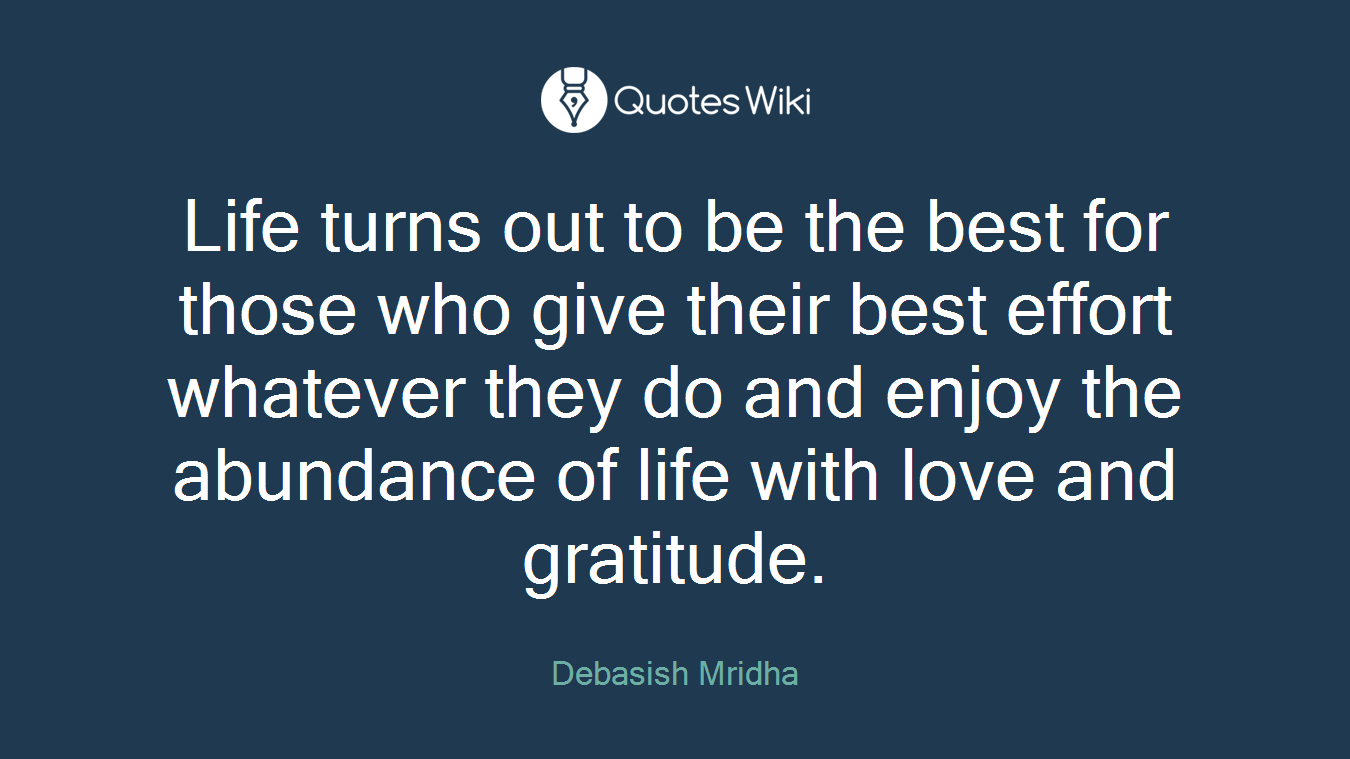 Life turns out to be the best for those who give their best effort whatever they do and enjoy the abundance of life with love and gratitude.