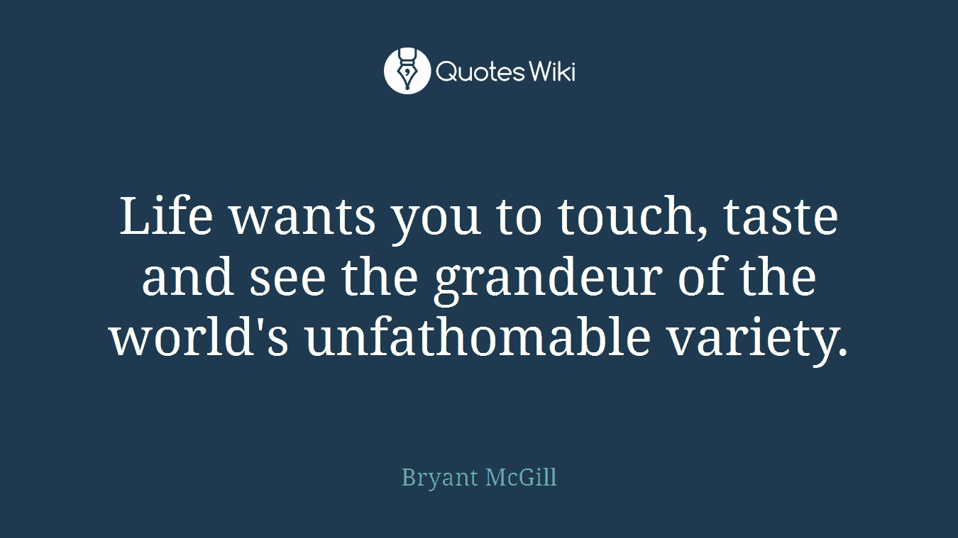 Life wants you to touch, taste and see the grandeur of the world's unfathomable variety.