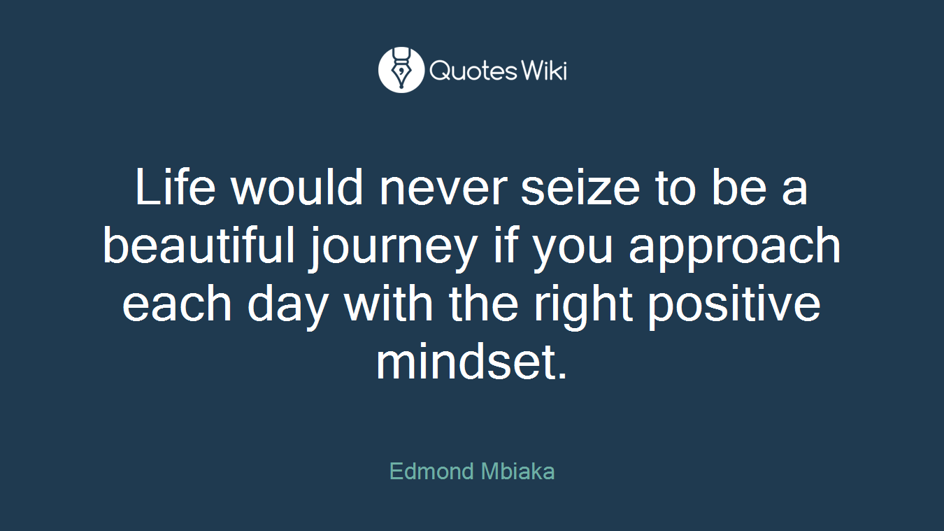 Life would never seize to be a beautiful journey if you approach each day with the right positive mindset.