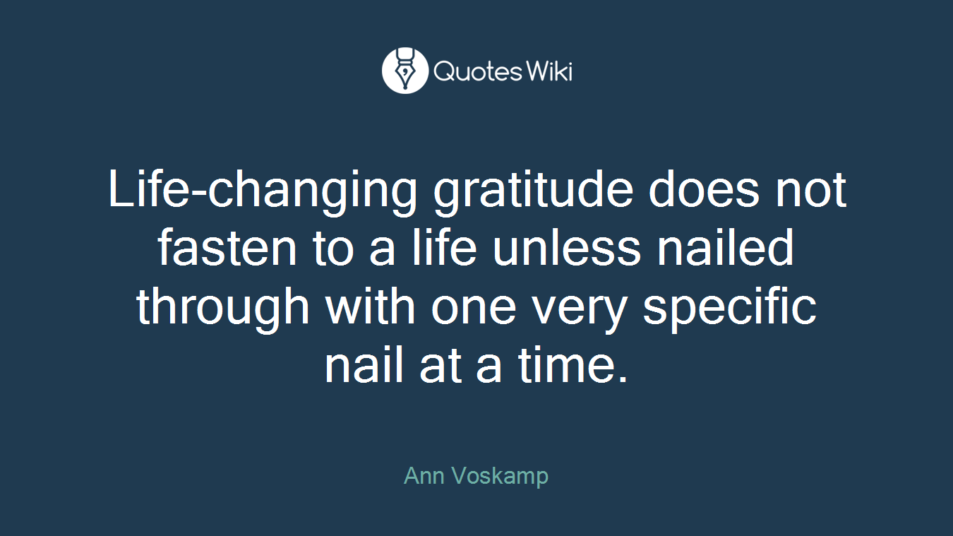 Life-changing gratitude does not fasten to a life unless nailed through with one very specific nail at a time.