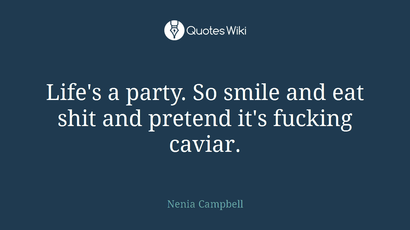 Life's a party. So smile and eat shit and pretend it's fucking caviar.