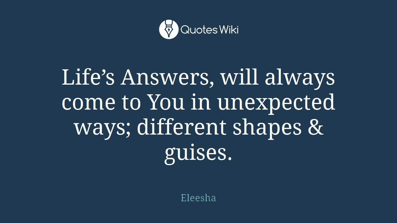 Life’s Answers, will always come to You in unexpected ways; different shapes & guises.