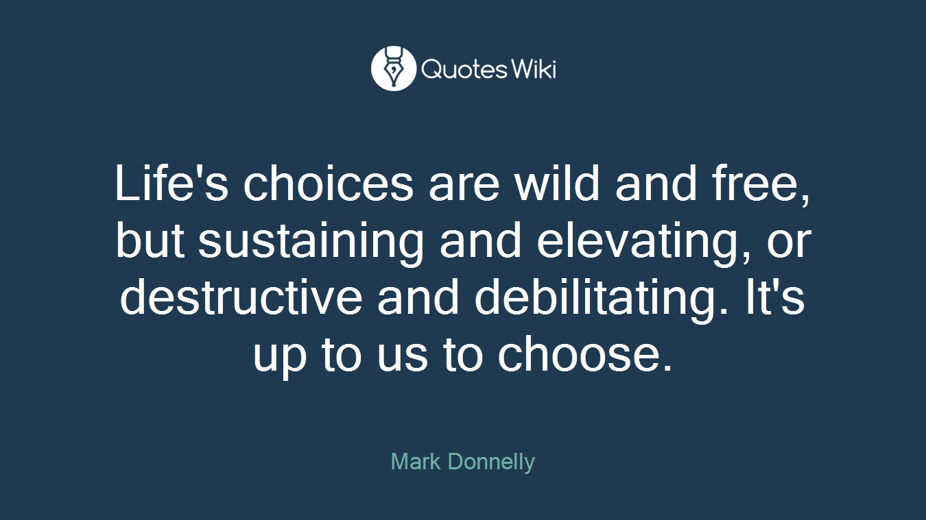 Life's choices are wild and free, but sustaining and elevating, or destructive and debilitating. It's up to us to choose.