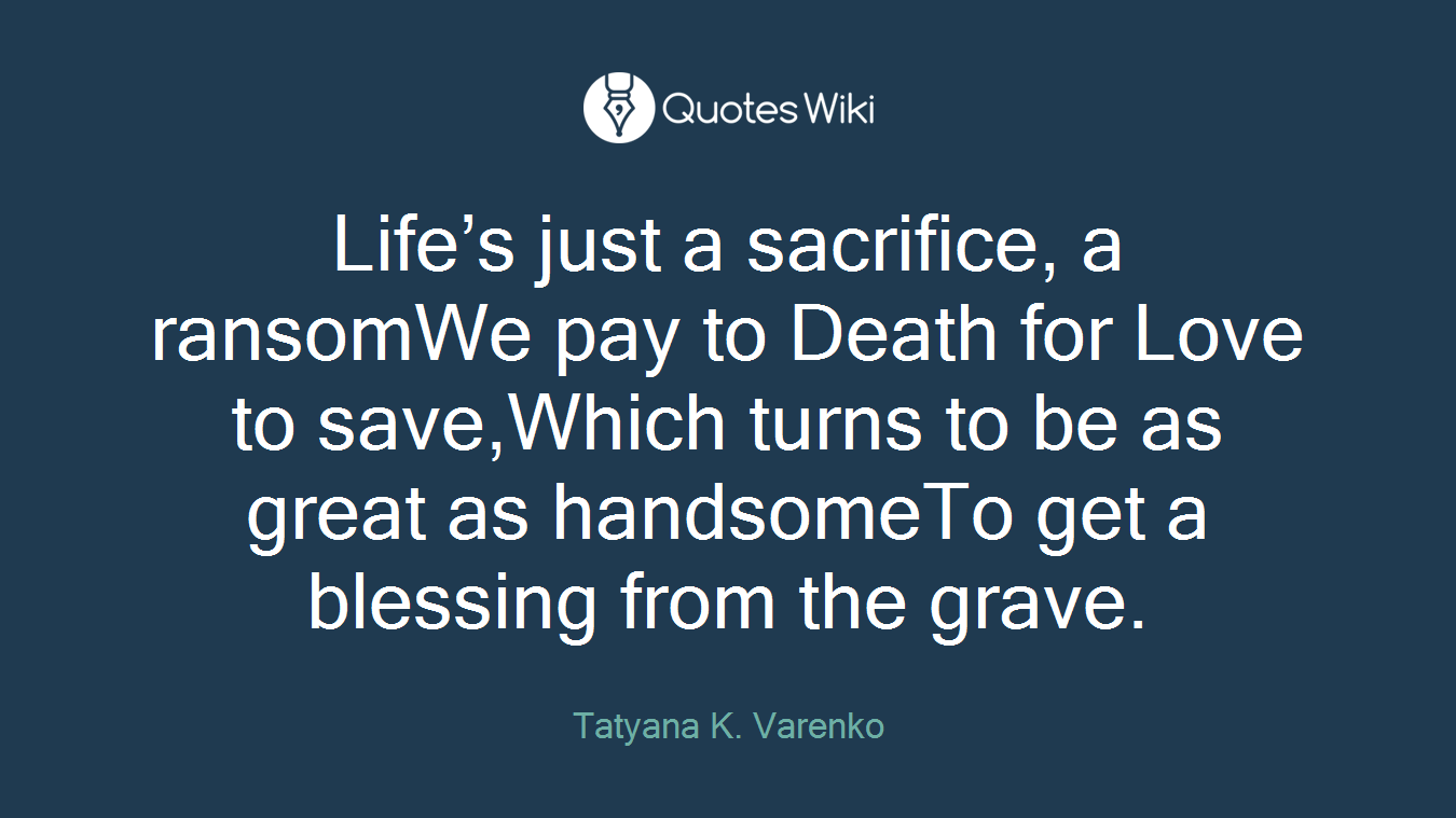 Life’s just a sacrifice, a ransomWe pay to Death for Love to save,Which turns to be as great as handsomeTo get a blessing from the grave.
