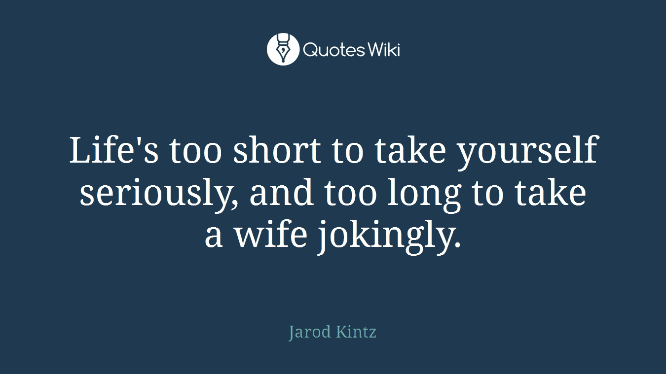 Life's too short to take yourself seriously, and too long to take a wife jokingly.