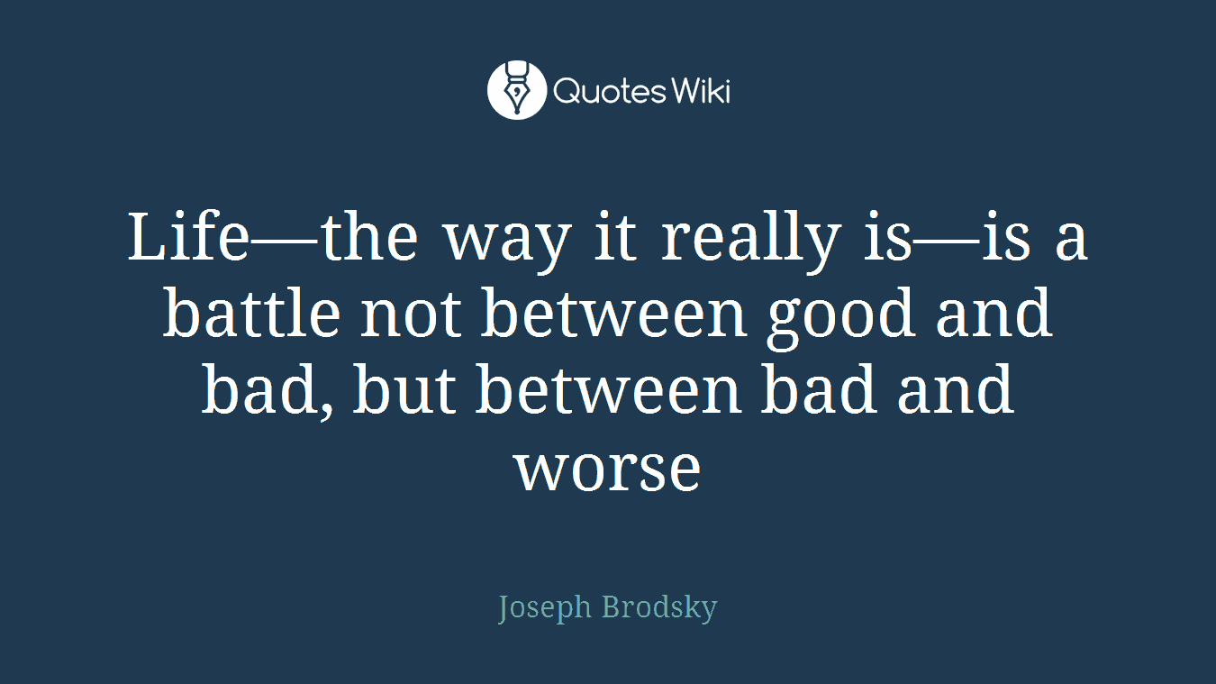 Life—the way it really is—is a battle not between good and bad, but between bad and worse