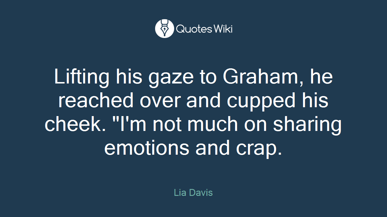 Lifting his gaze to Graham, he reached over and cupped his cheek. "I'm not much on sharing emotions and crap.
