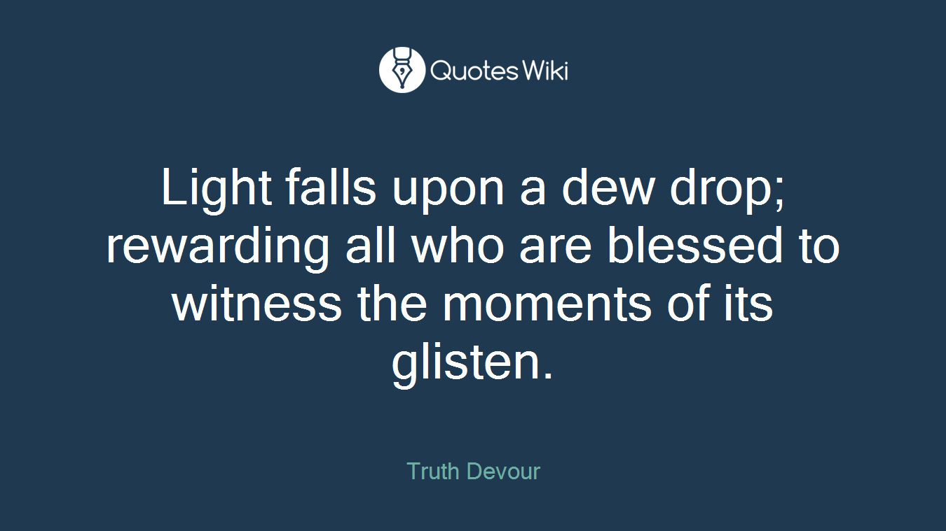 Light falls upon a dew drop; rewarding all who are blessed to witness the moments of its glisten.