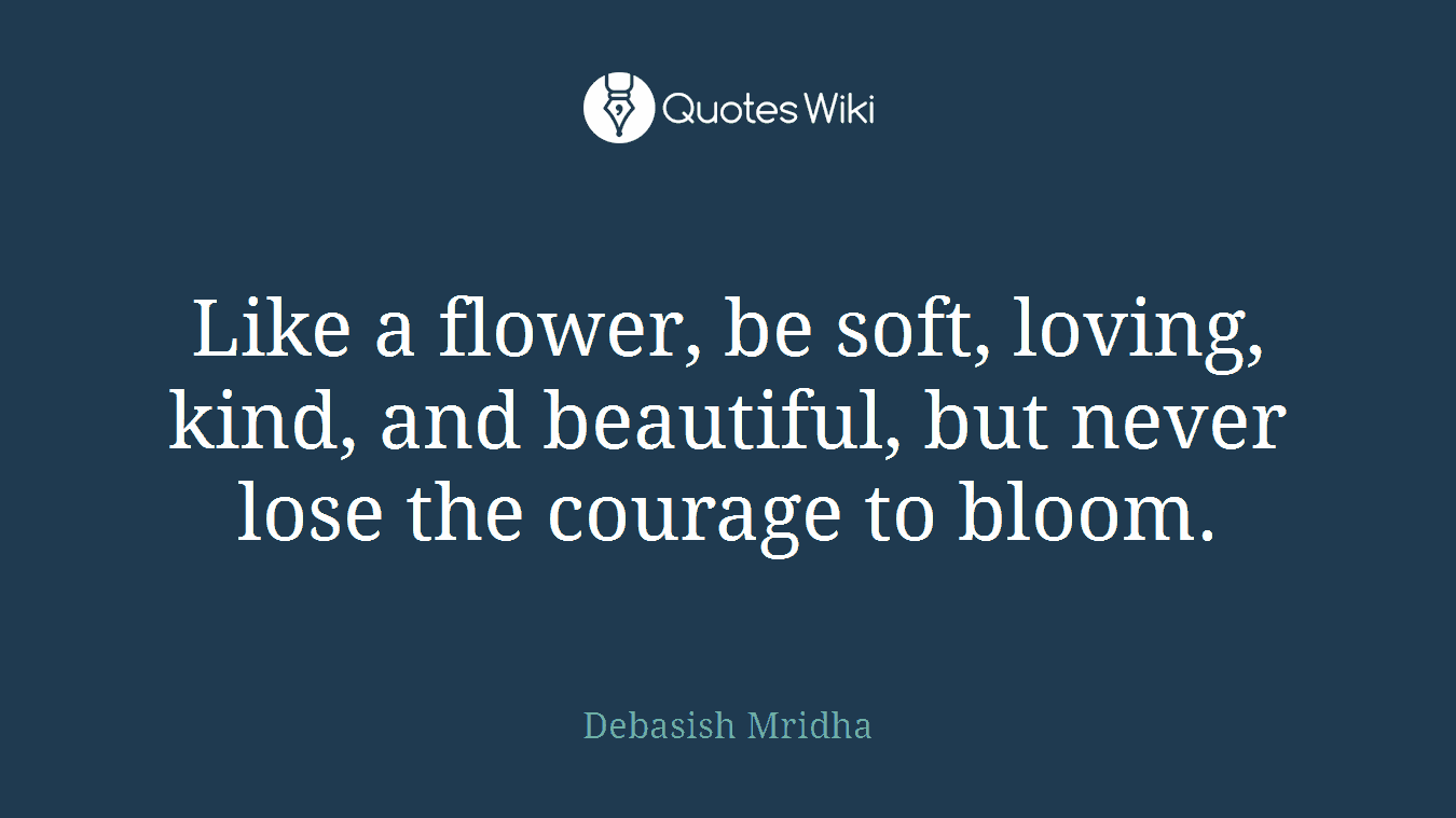 Like a flower, be soft, loving, kind, and beautiful, but never lose the courage to bloom.