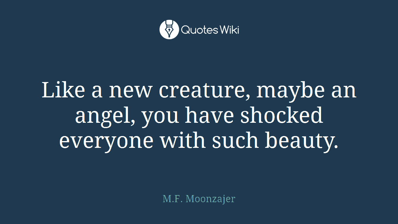 Like a new creature, maybe an angel, you have shocked everyone with such beauty.