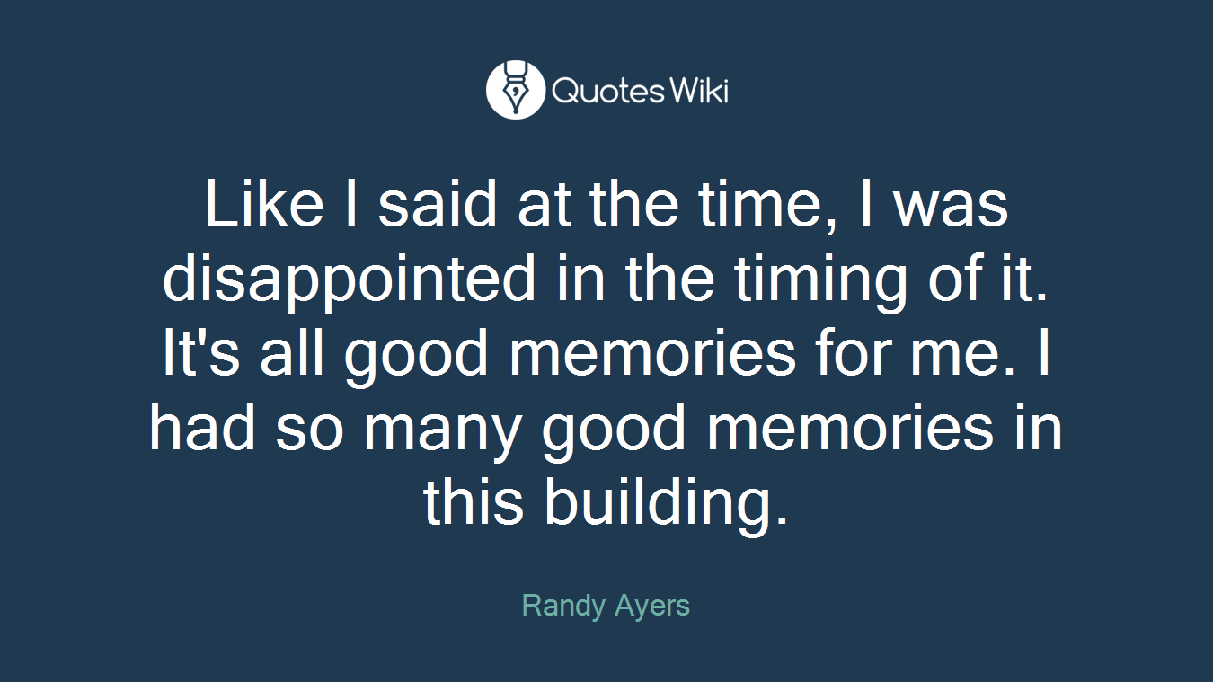 Like I said at the time, I was disappointed in the timing of it. It's all good memories for me. I had so many good memories in this building.