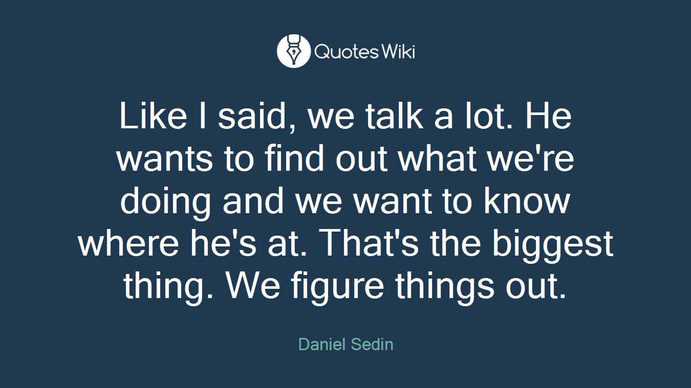 Like I said, we talk a lot. He wants to find out what we're doing and we want to know where he's at. That's the biggest thing. We figure things out.