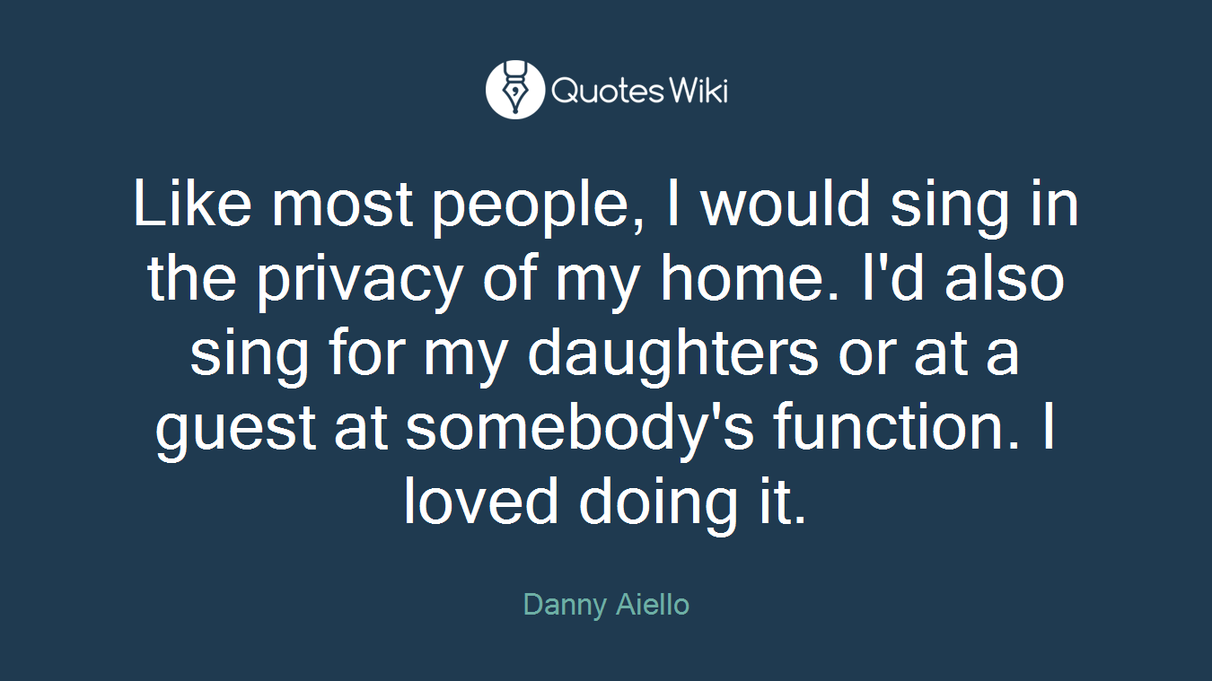 Like most people, I would sing in the privacy of my home. I'd also sing for my daughters or at a guest at somebody's function. I loved doing it.