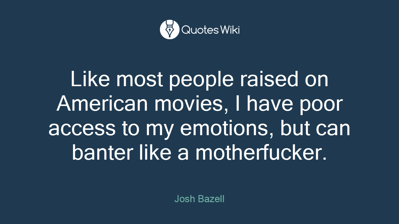Like most people raised on American movies, I have poor access to my emotions, but can banter like a motherfucker.