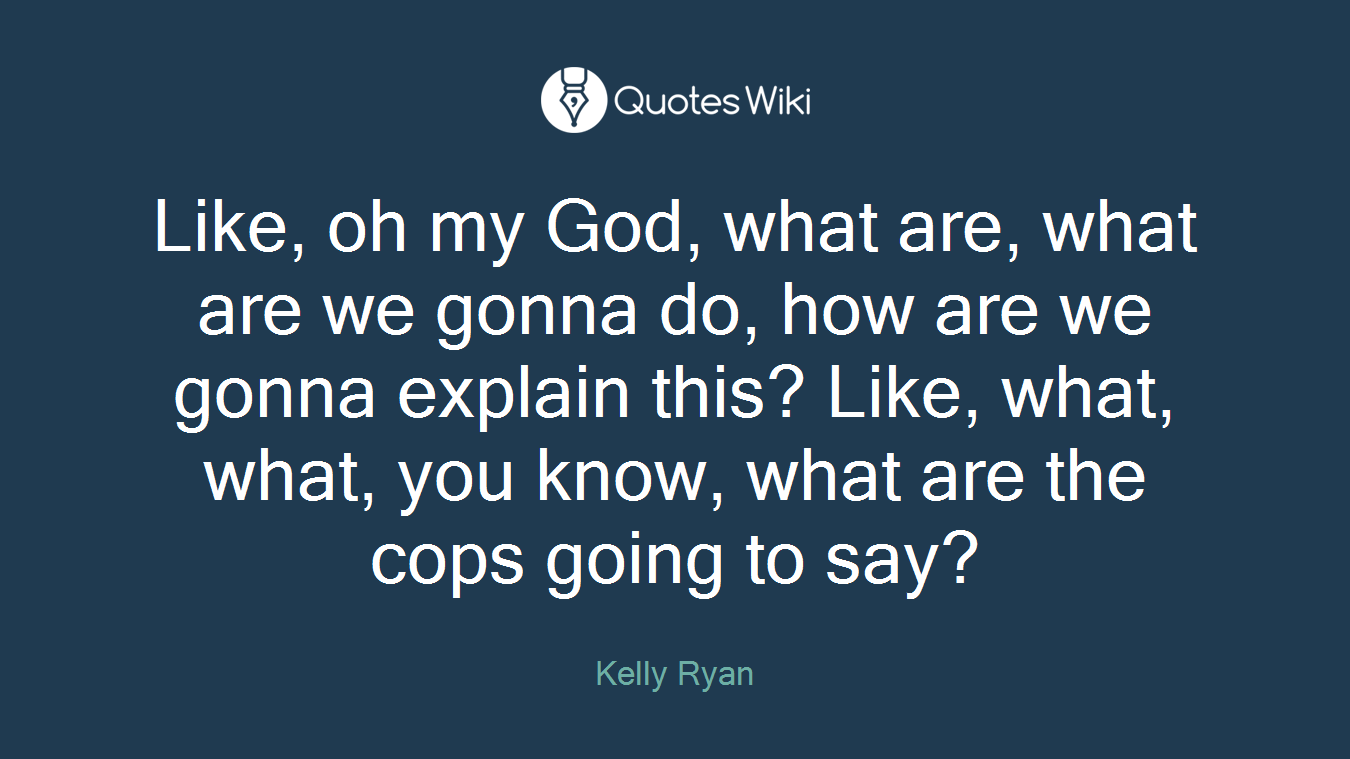 Like, oh my God, what are, what are we gonna do, how are we gonna explain this? Like, what, what, you know, what are the cops going to say?