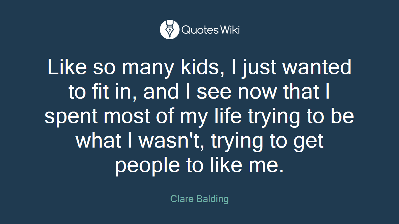 Like so many kids, I just wanted to fit in, and I see now that I spent most of my life trying to be what I wasn't, trying to get people to like me.