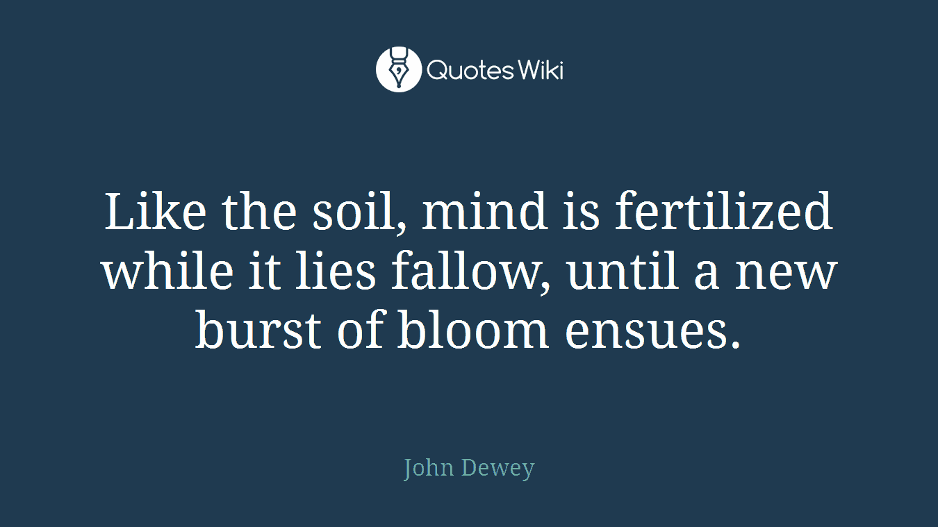 Like the soil, mind is fertilized while it lies fallow, until a new burst of bloom ensues.