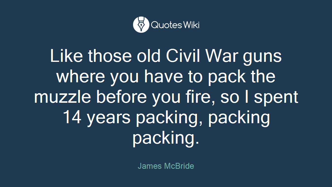 Like those old Civil War guns where you have to pack the muzzle before you fire, so I spent 14 years packing, packing packing.