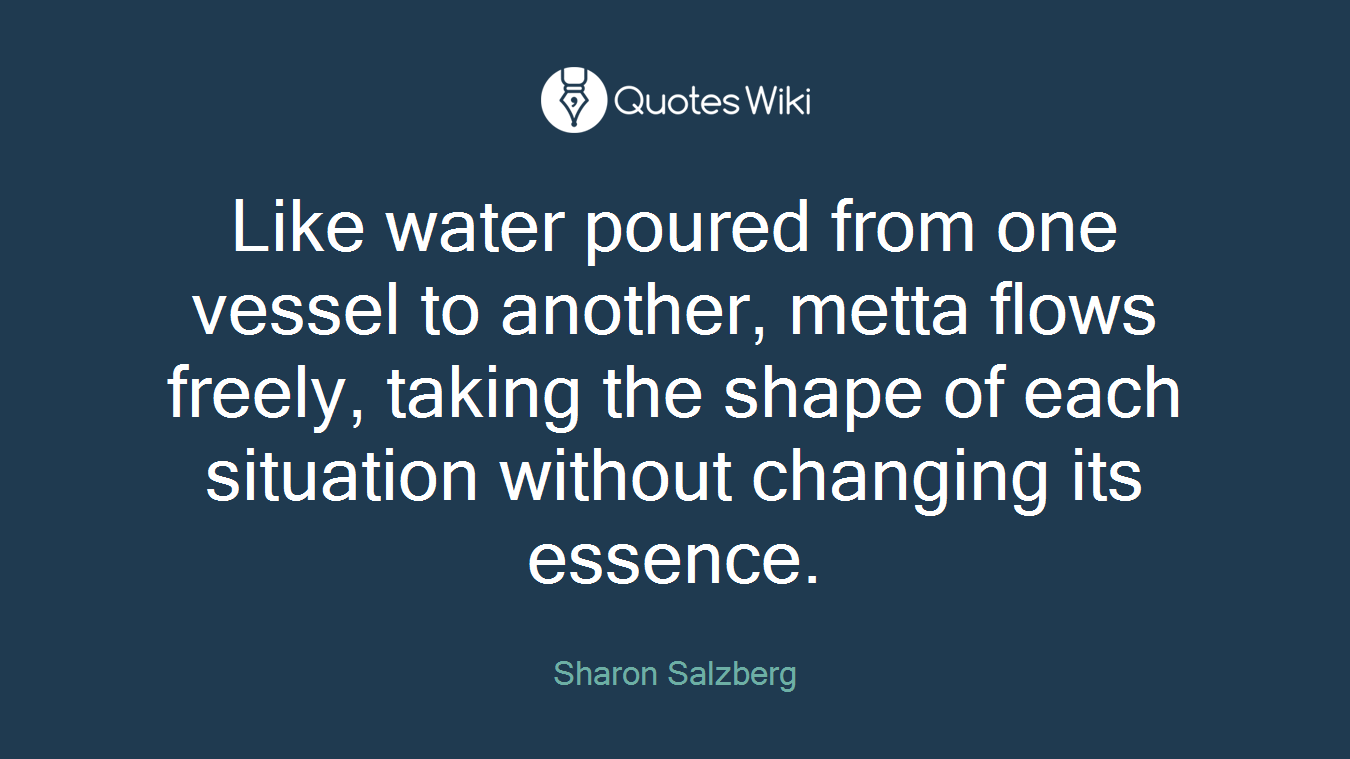 Like water poured from one vessel to another, metta ﬂows freely, taking the shape of each situation without changing its essence.