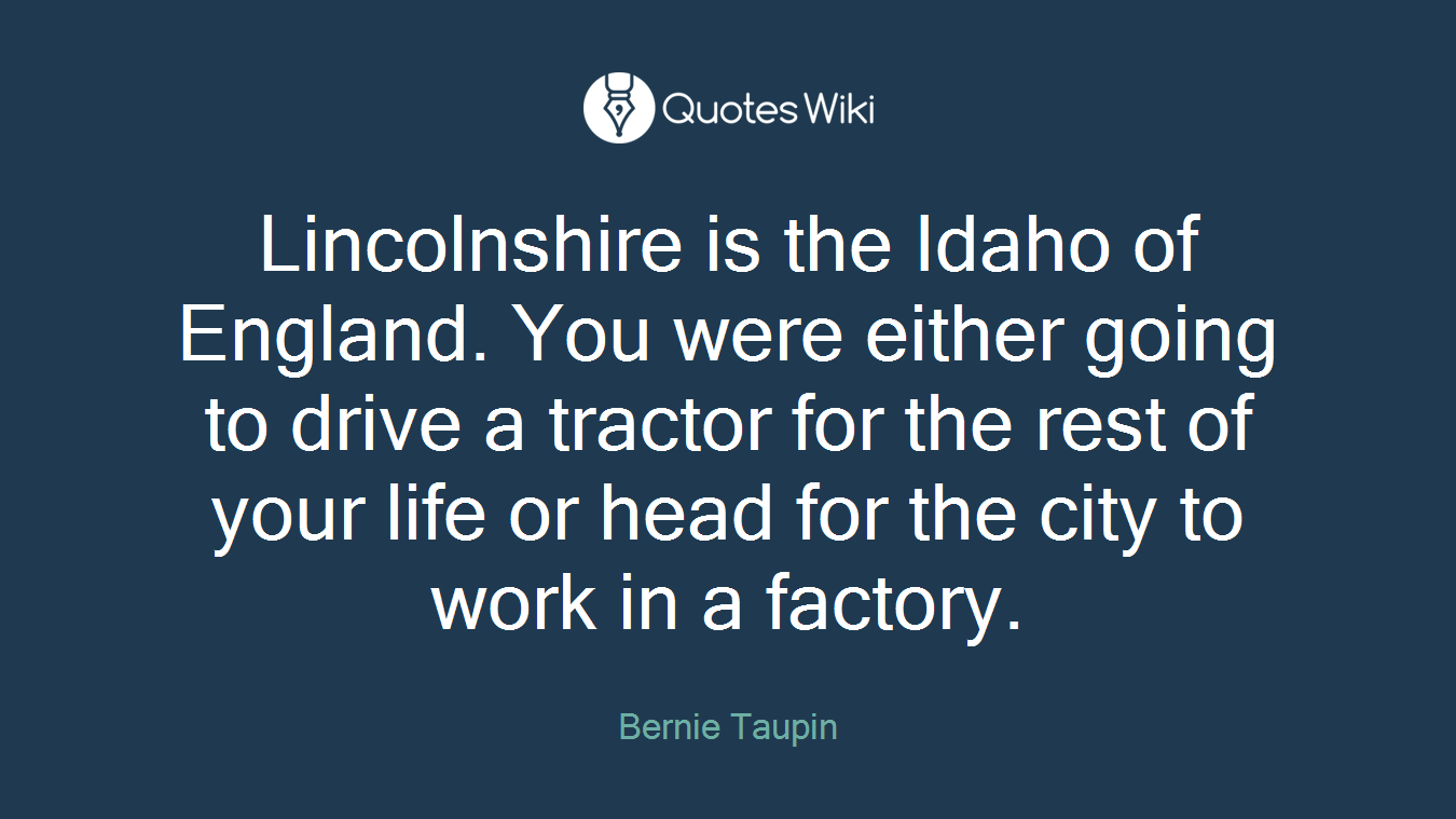 Lincolnshire is the Idaho of England. You were either going to drive a tractor for the rest of your life or head for the city to work in a factory.