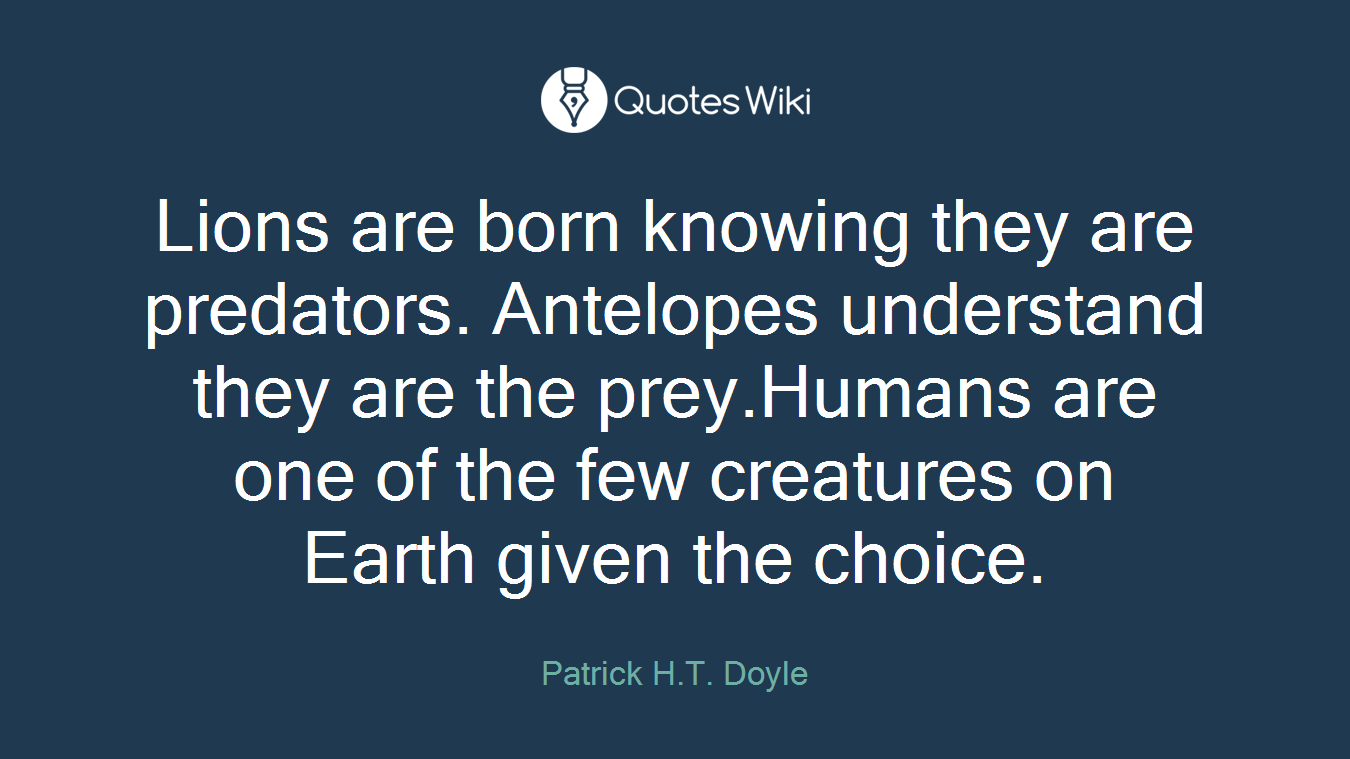 Lions are born knowing they are predators. Antelopes understand they are the prey.Humans are one of the few creatures on Earth given the choice.