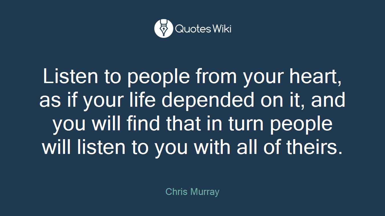 Listen to people from your heart, as if your life depended on it, and you will find that in turn people will listen to you with all of theirs.