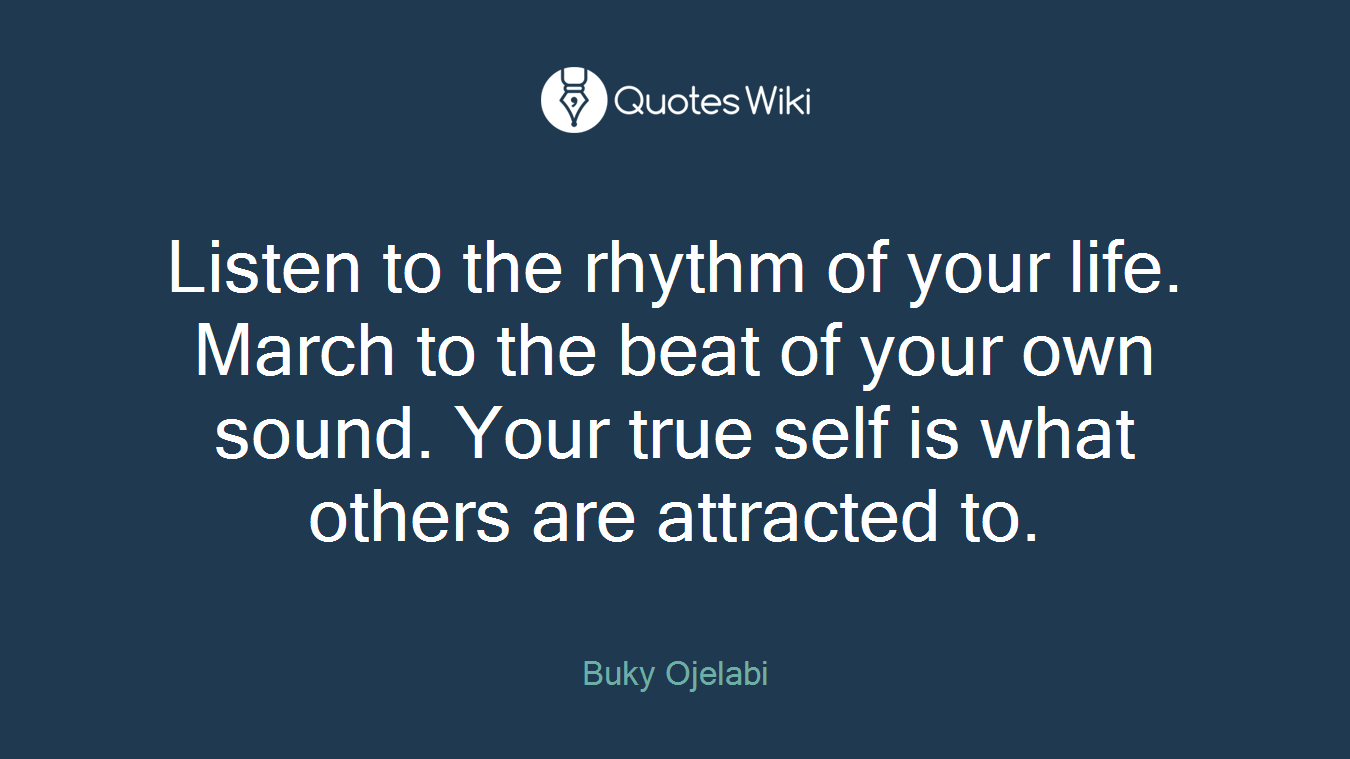 Listen to the rhythm of your life. March to the beat of your own sound. Your true self is what others are attracted to.