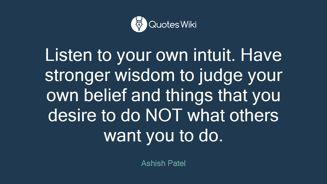 Listen to your own intuit. Have stronger wisdom to judge your own belief and things that you desire to do NOT what others want you to do.