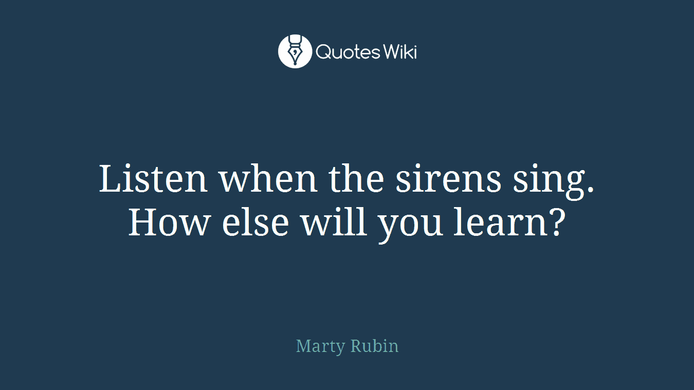 Listen when the sirens sing. How else will you learn?
