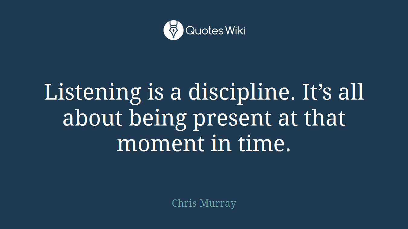 Listening is a discipline. It’s all about being present at that moment in time.