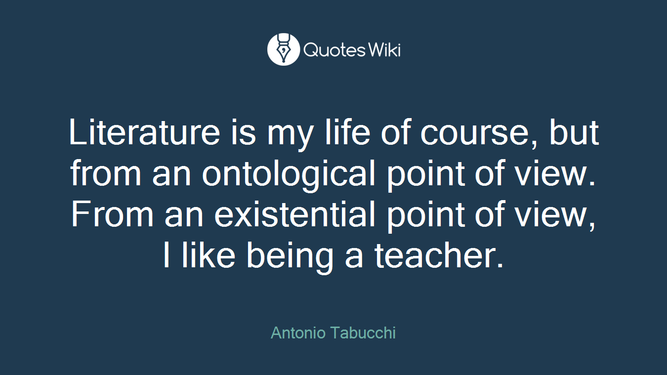 Literature is my life of course, but from an ontological point of view. From an existential point of view, I like being a teacher.