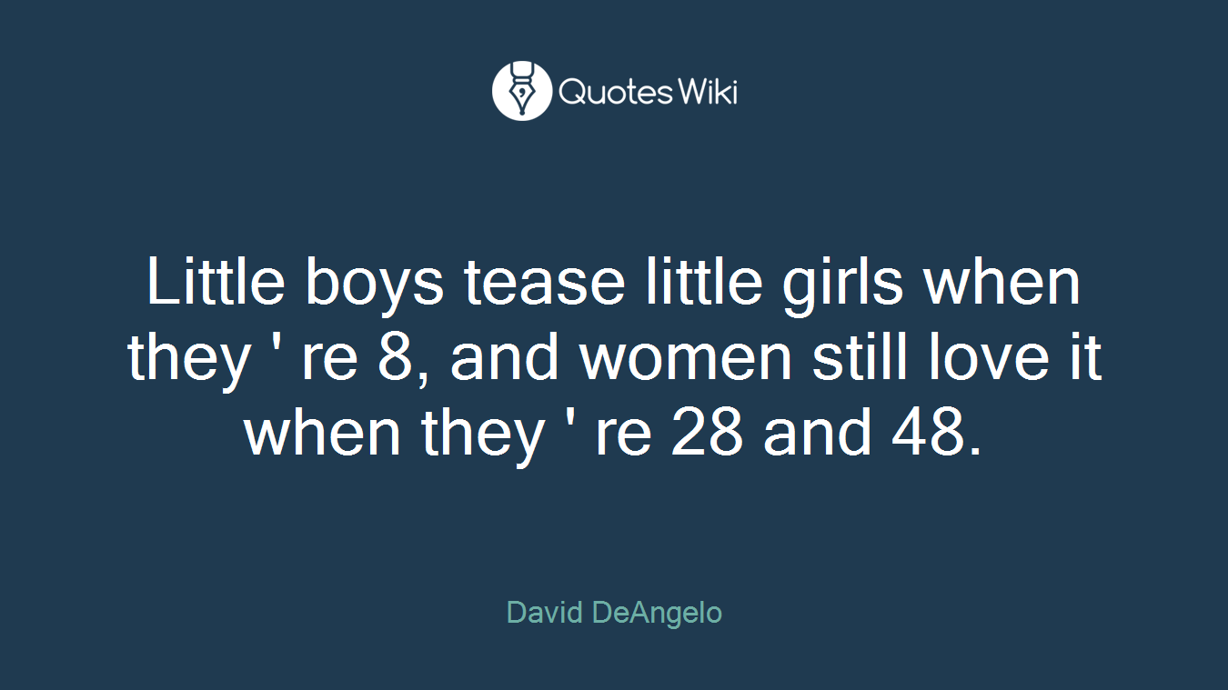 Little boys tease little girls when they ' re 8, and women still love it when they ' re 28 and 48.