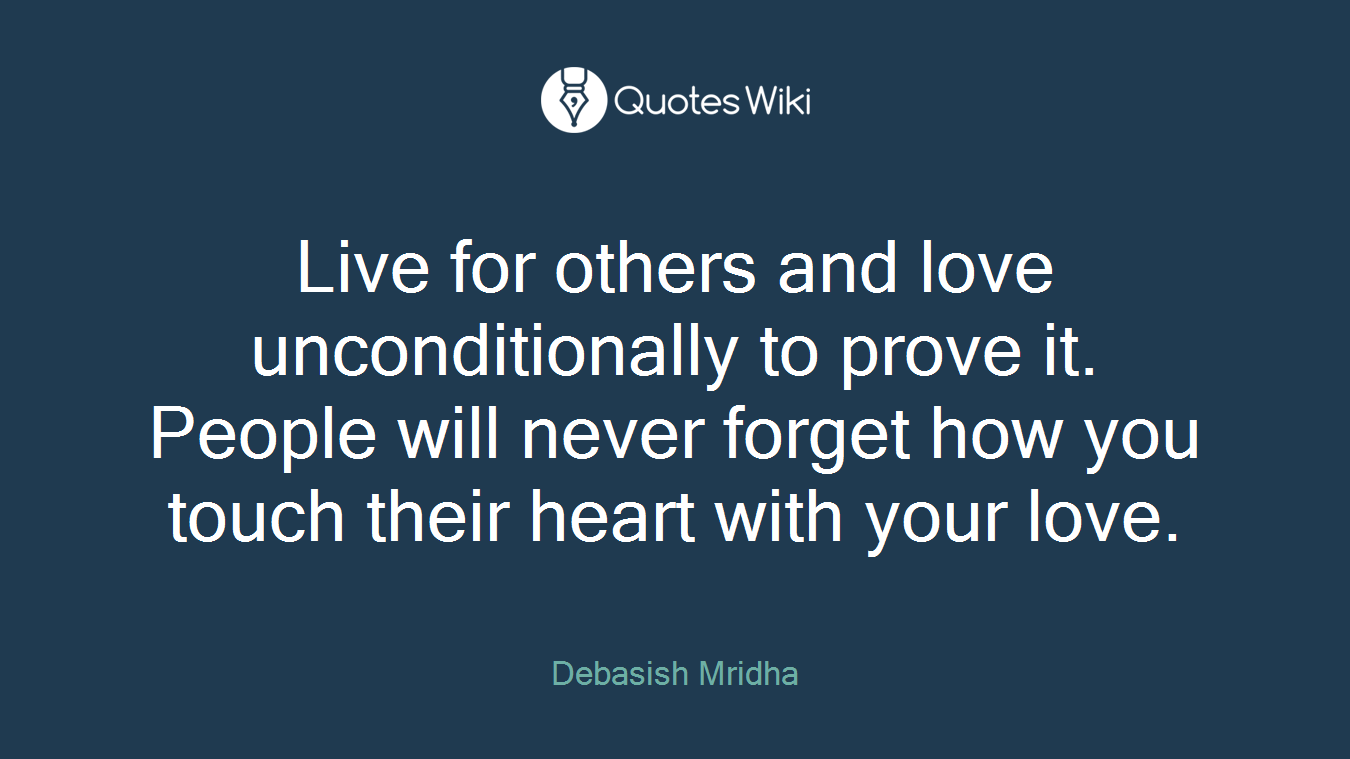 Live for others and love unconditionally to prove it. People will never forget how you touch their heart with your love.