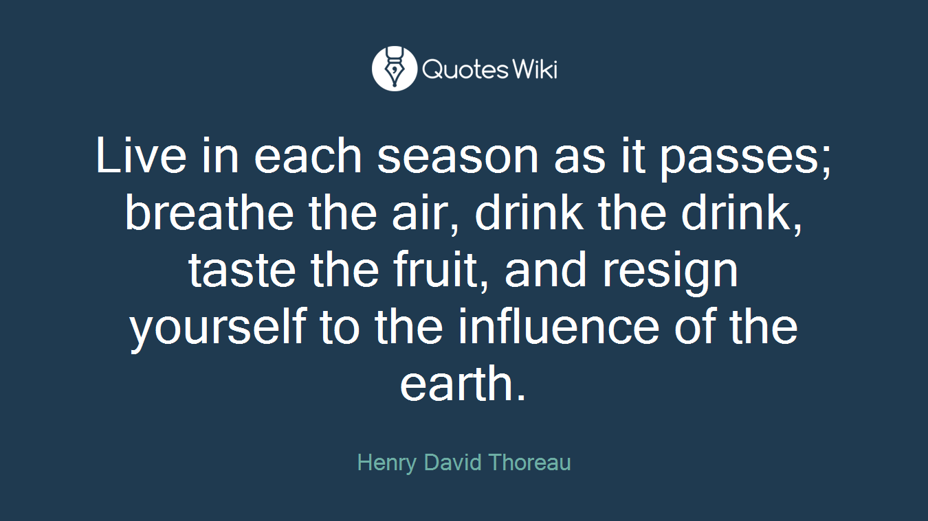Live in each season as it passes; breathe the air, drink the drink, taste the fruit, and resign yourself to the influence of the earth.