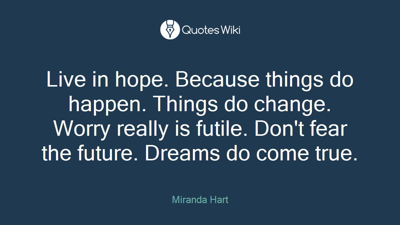 Live in hope. Because things do happen. Things do change. Worry really is futile. Don't fear the future. Dreams do come true.
