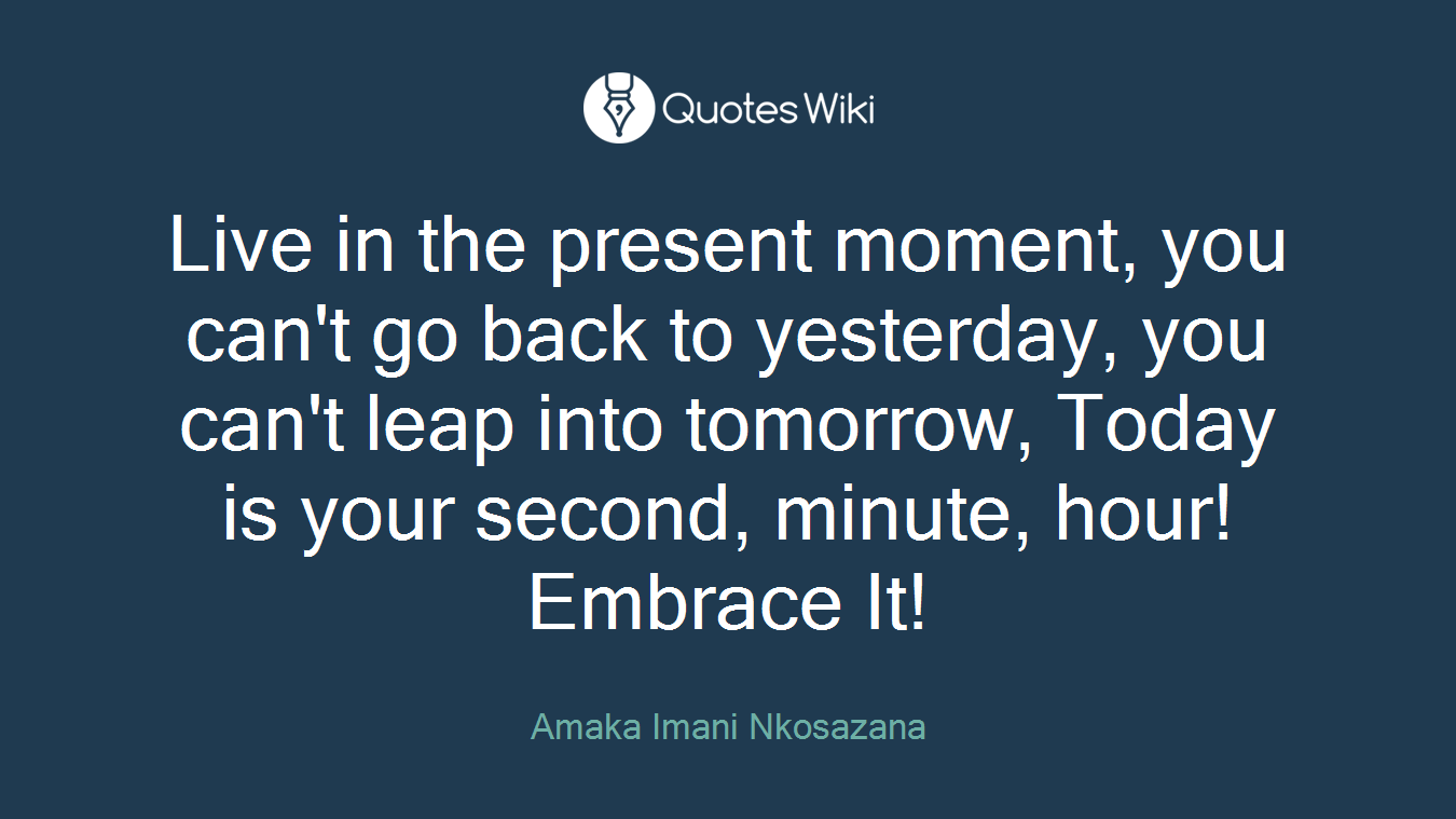 Live in the present moment, you can't go back to yesterday, you can't leap into tomorrow, Today is your second, minute, hour! Embrace It!