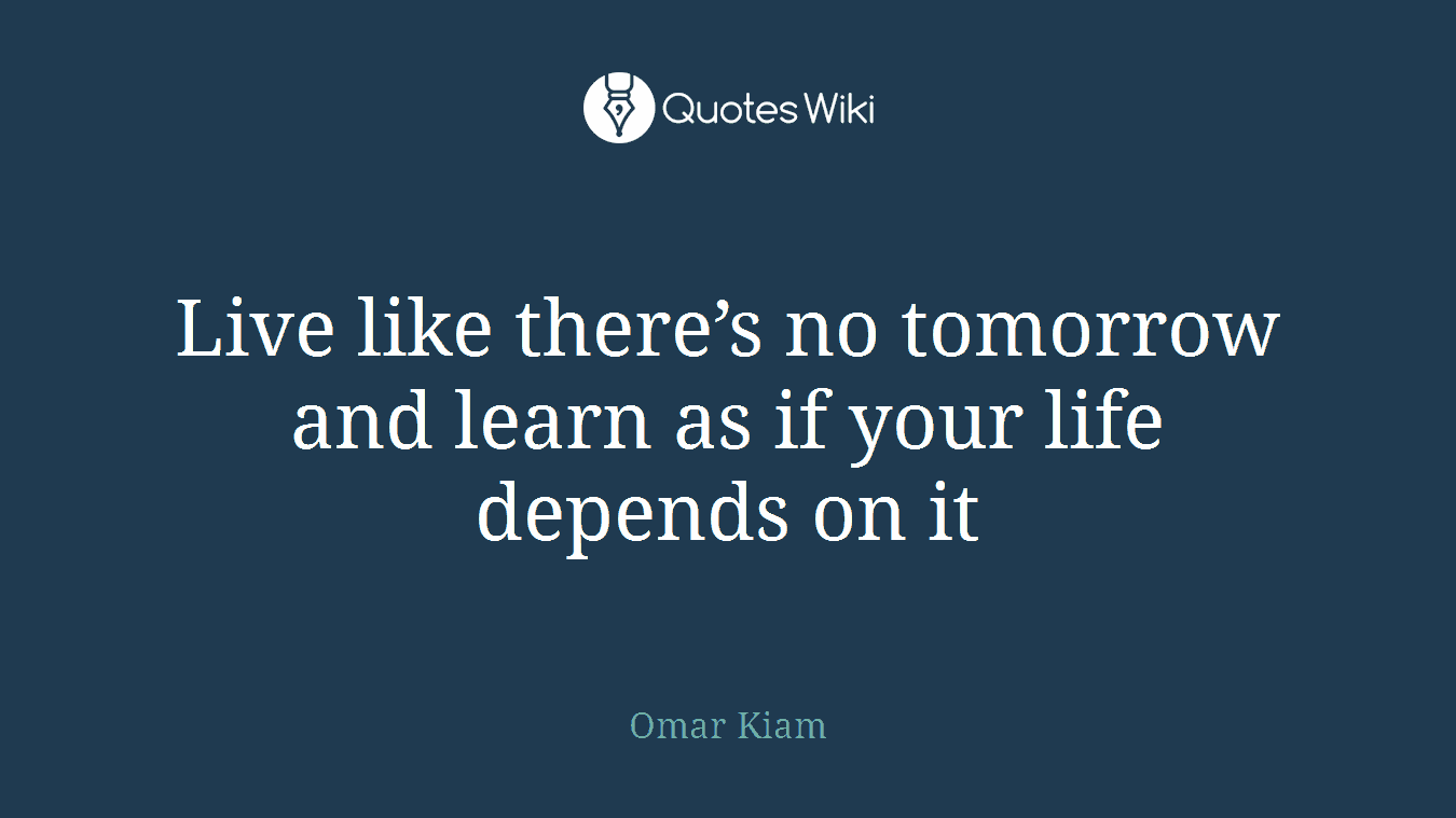 Live like there’s no tomorrow and learn as if your life depends on it