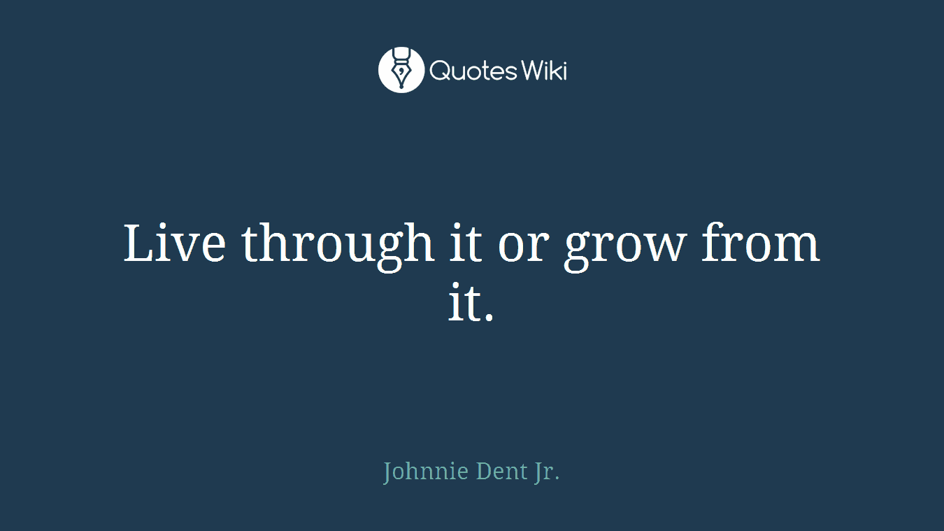 Live through it or grow from it.