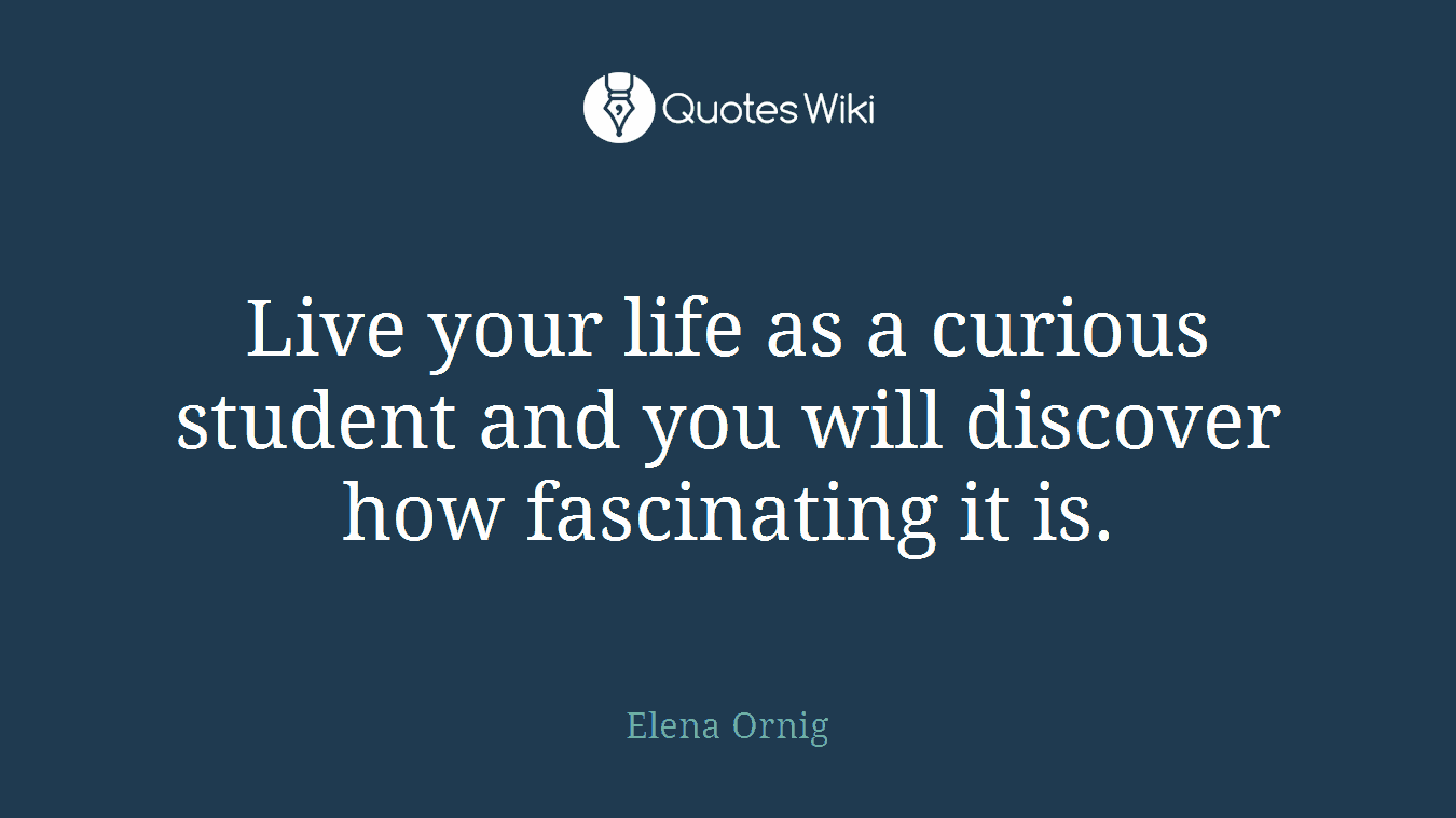 Live your life as a curious student and you will discover how fascinating it is.