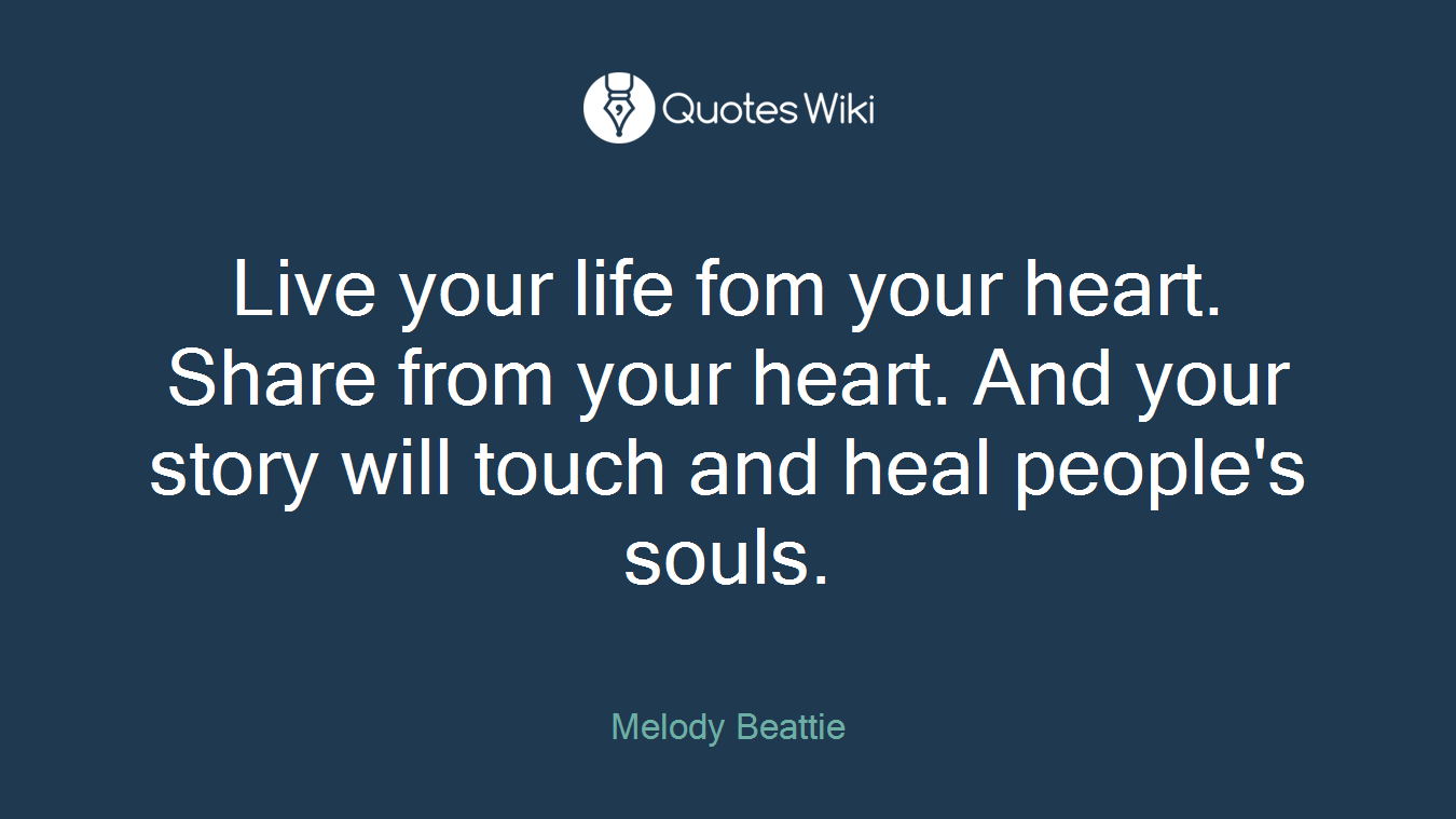 Live your life fom your heart. Share from your heart. And your story will touch and heal people's souls.