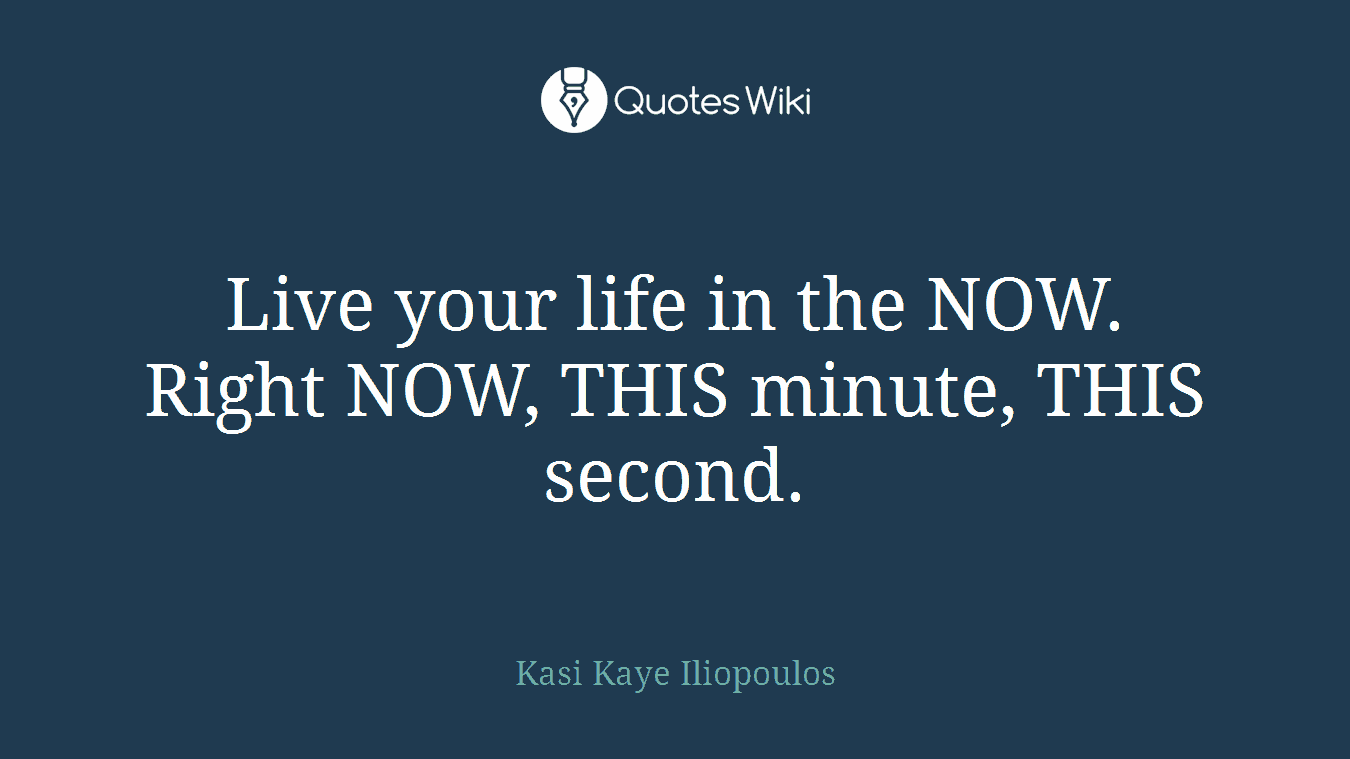 Live your life in the NOW. Right NOW, THIS minute, THIS second.