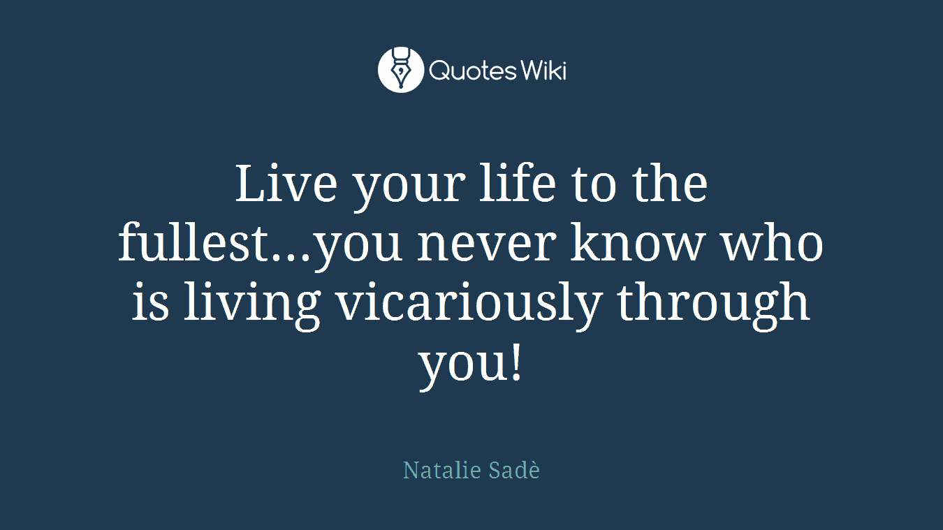 Live your life to the fullest...you never know who is living vicariously through you!