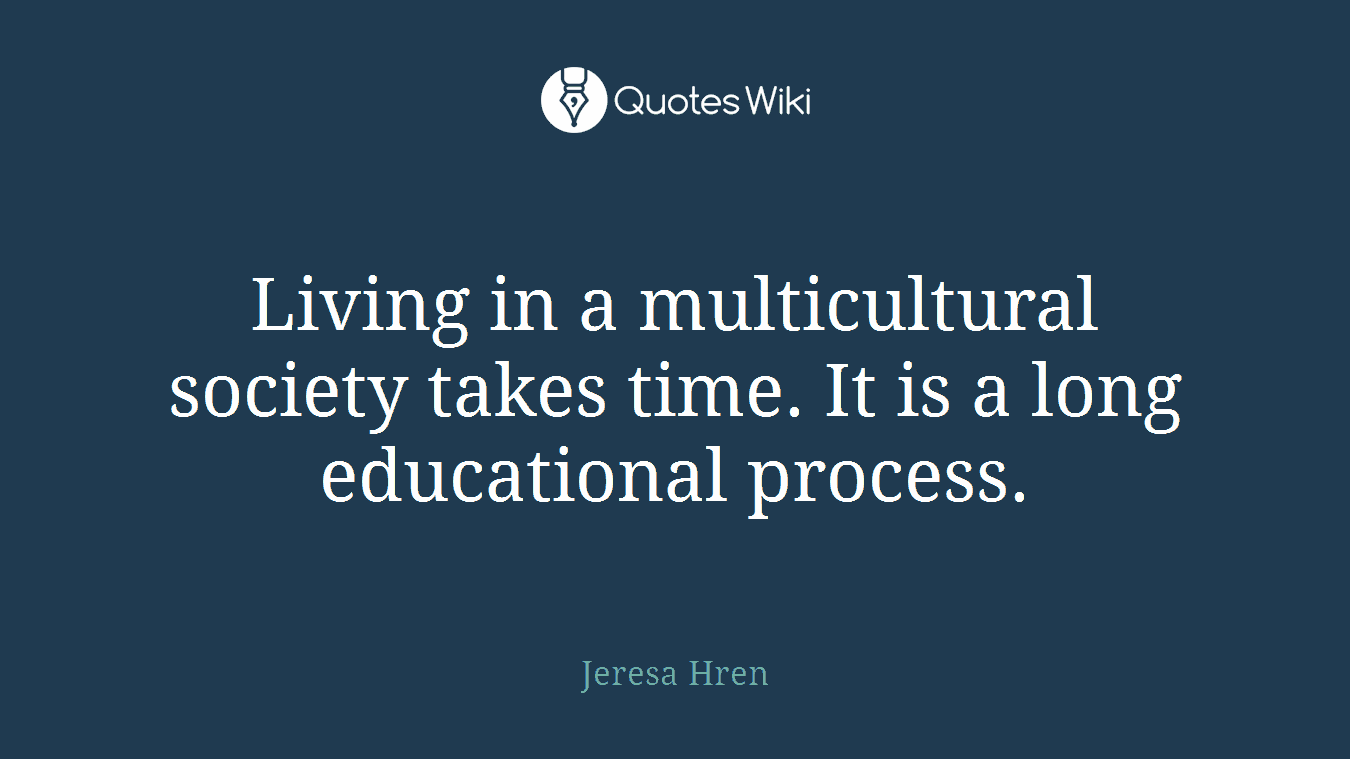 Living in a multicultural society takes time. It is a long educational process.