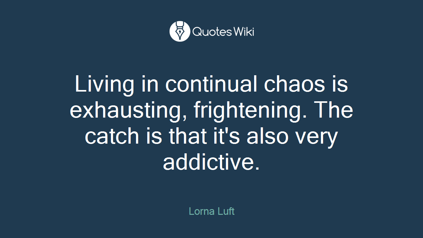 Living in continual chaos is exhausting, frightening. The catch is that it's also very addictive.