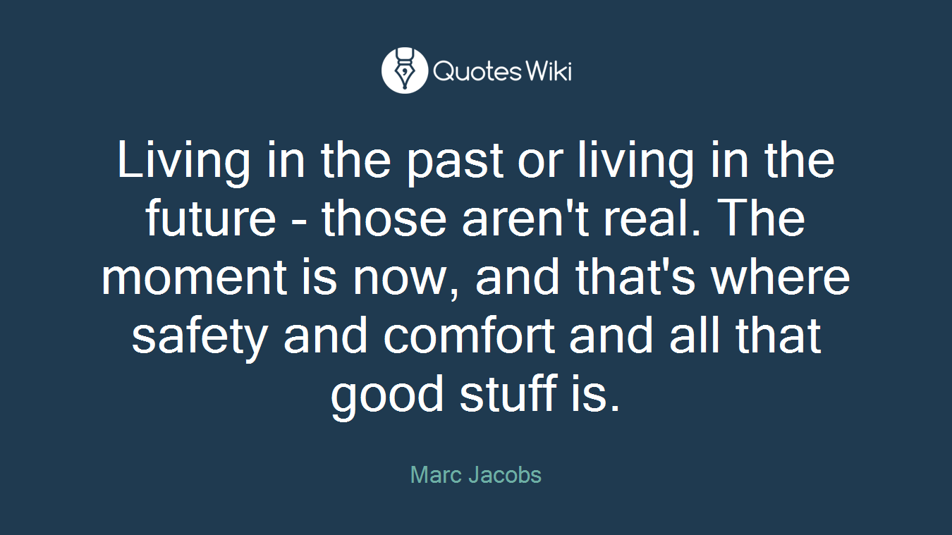 Living in the past or living in the future - those aren't real. The moment is now, and that's where safety and comfort and all that good stuff is.