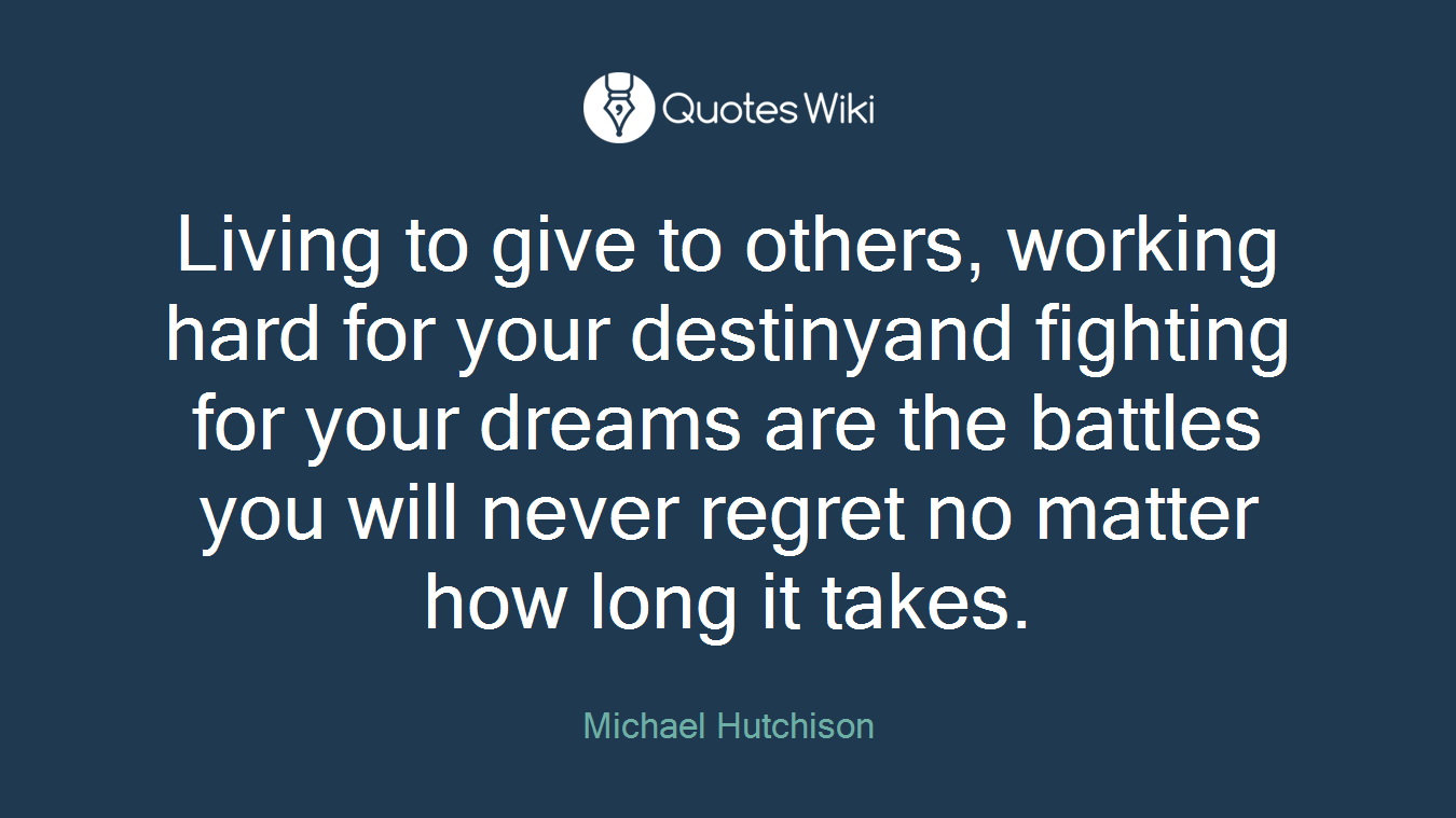Living to give to others, working hard for your destinyand fighting for your dreams are the battles you will never regret no matter how long it takes.
